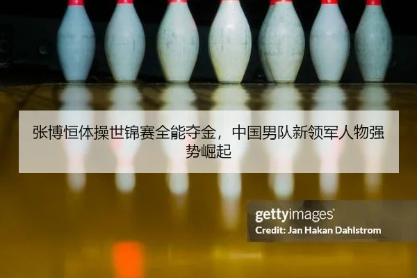 张博恒体操世锦赛全能夺金，中国男队新领军人物强势崛起
